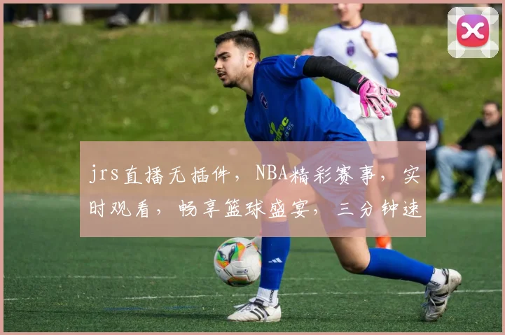 jrs直播无插件，NBA精彩赛事，实时观看，畅享篮球盛宴，三分钟速递，不容错过