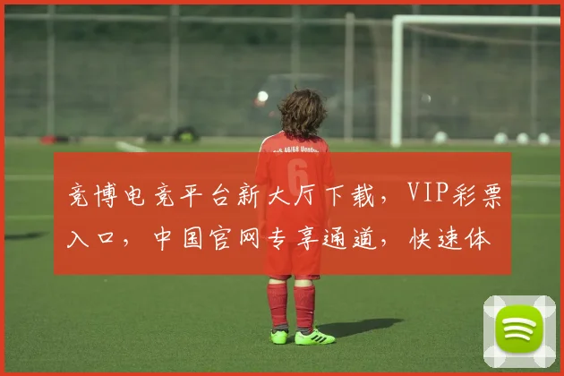 竞博电竞平台新大厅下载，VIP彩票入口，中国官网专享通道，快速体验