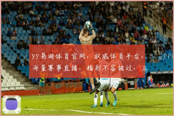 yy易游体育官网，权威体育平台，海量赛事直播，精彩不容错过，三重福利，等你来享