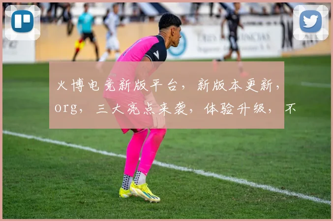 火博电竞新版平台，新版本更新，org，三大亮点来袭，体验升级，不容错过，速来体验